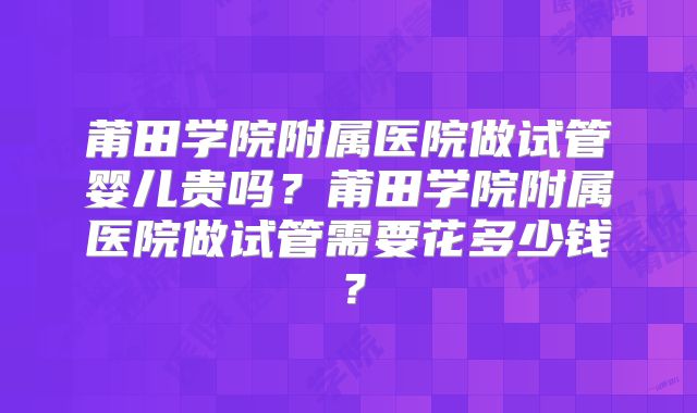 莆田学院附属医院做试管婴儿贵吗?莆田学院附属医院做试管需要花多少钱?