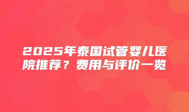 2025年泰国试管婴儿医院推荐？费用与评价一览