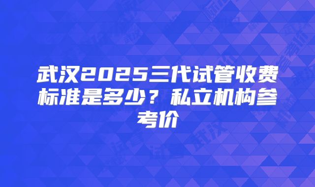 武汉2025三代试管收费标准是多少?私立机构参考价