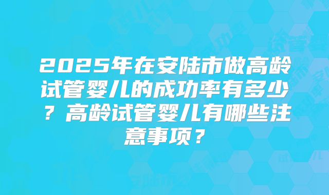 2025年在安陆市做高龄试管婴儿的成功率有多少？高龄试管婴儿有哪些注意事项？
