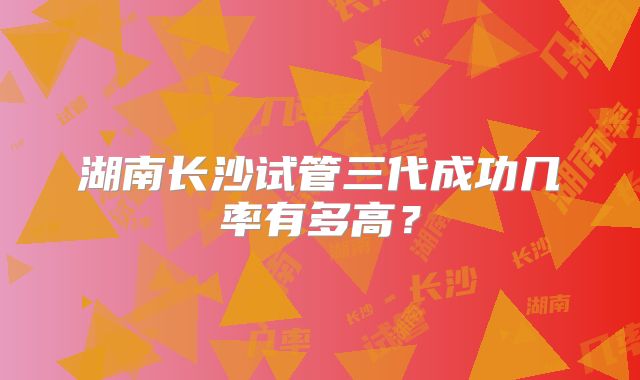 湖南长沙试管三代成功几率有多高？