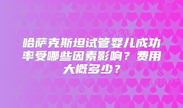 哈萨克斯坦试管婴儿成功率受哪些因素影响？费用大概多少？