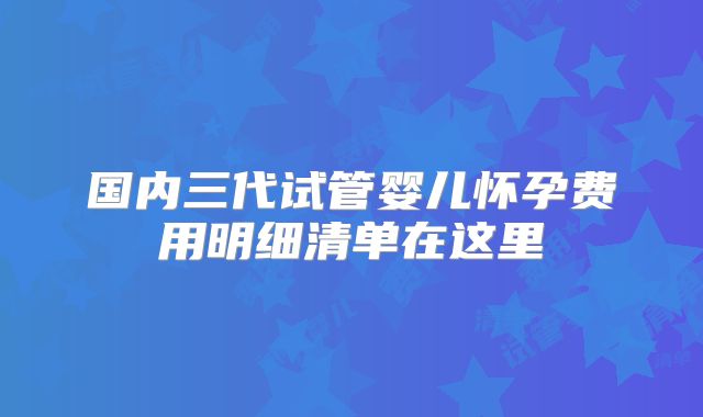 国内三代试管婴儿怀孕费用明细清单在这里