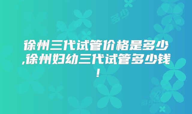 徐州三代试管价格是多少,徐州妇幼三代试管多少钱！