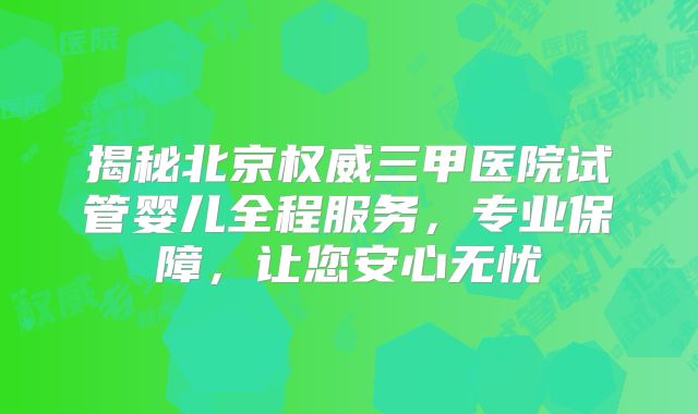 揭秘北京权威三甲医院试管婴儿全程服务,专业保障,让您安心无忧
