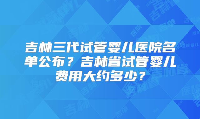 吉林三代试管婴儿医院名单公布？吉林省试管婴儿费用大约多少？