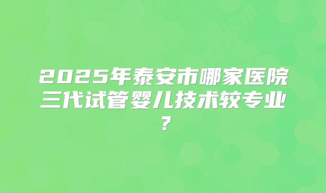 2025年泰安市哪家医院三代试管婴儿技术较专业？