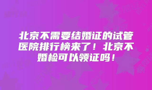 北京不需要结婚证的试管医院排行榜来了！北京不婚检可以领证吗！