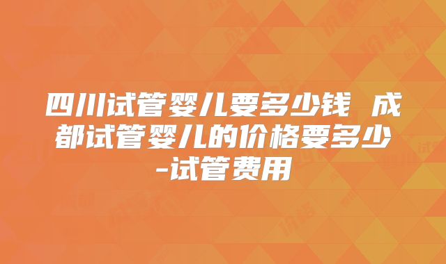 四川试管婴儿要多少钱 成都试管婴儿的价格要多少-试管费用