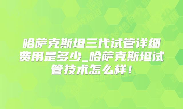哈萨克斯坦三代试管详细费用是多少_哈萨克斯坦试管技术怎么样！