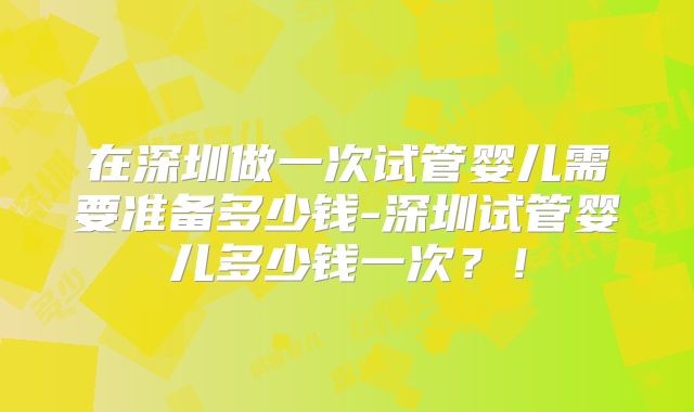在深圳做一次试管婴儿需要准备多少钱-深圳试管婴儿多少钱一次?!
