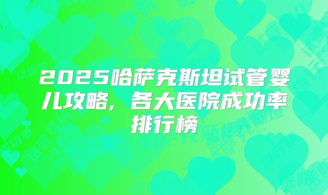 2025哈萨克斯坦试管婴儿攻略, 各大医院成功率排行榜