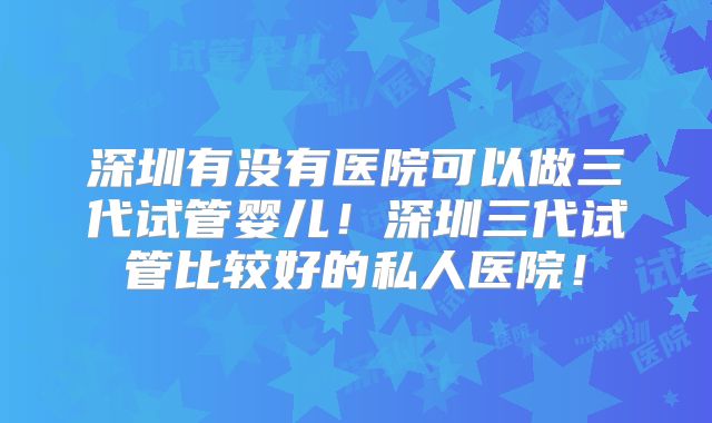 深圳有没有医院可以做三代试管婴儿！深圳三代试管比较好的私人医院！