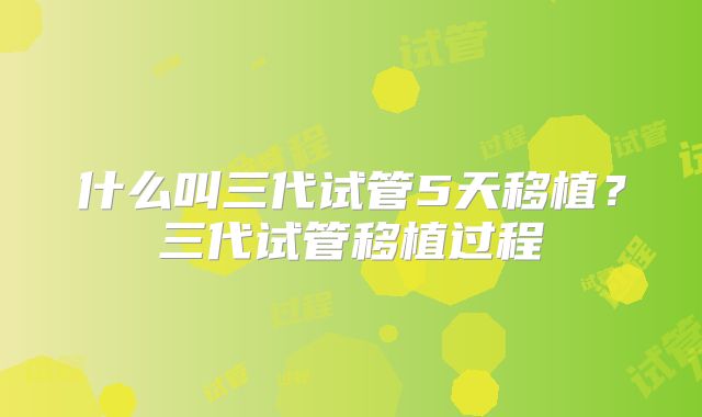 什么叫三代试管5天移植？三代试管移植过程