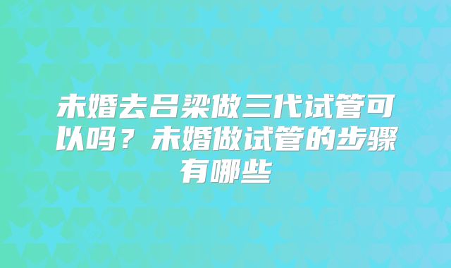 未婚去吕梁做三代试管可以吗？未婚做试管的步骤有哪些