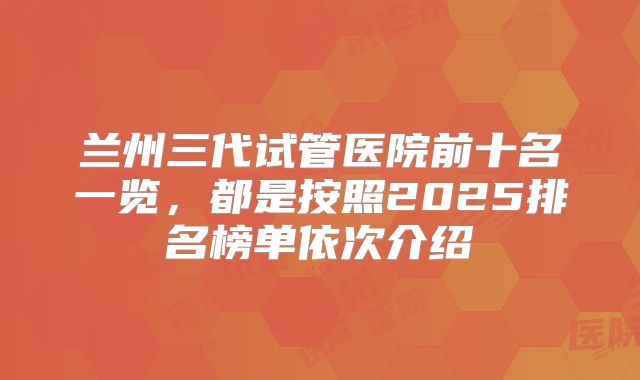 兰州三代试管医院前十名一览，都是按照2025排名榜单依次介绍