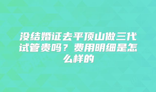 没结婚证去平顶山做三代试管贵吗？费用明细是怎么样的