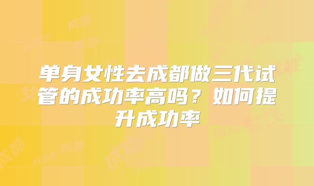 单身女性去成都做三代试管的成功率高吗？如何提升成功率