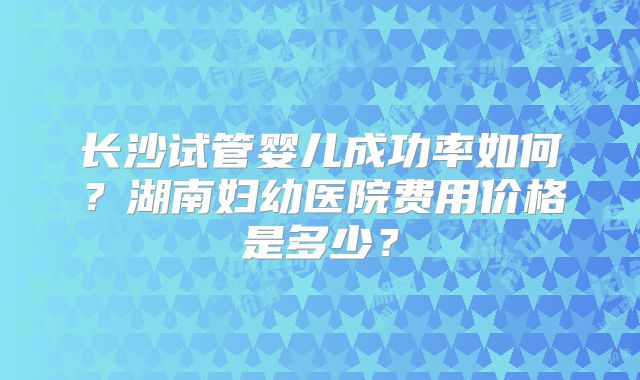 长沙试管婴儿成功率如何？湖南妇幼医院费用价格是多少？