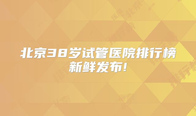 北京38岁试管医院排行榜新鲜发布!