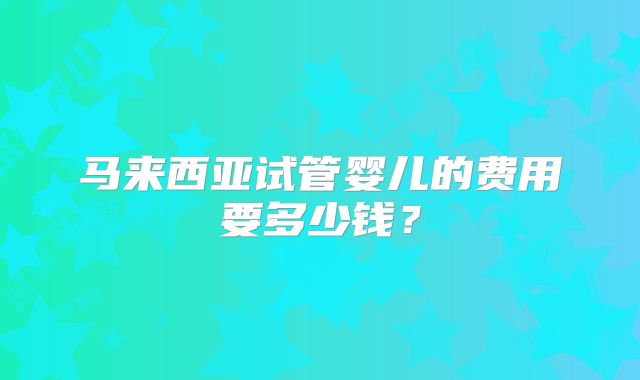 马来西亚试管婴儿的费用要多少钱?