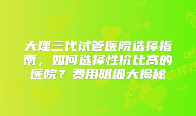 大理三代试管医院选择指南，如何选择性价比高的医院？费用明细大揭秘
