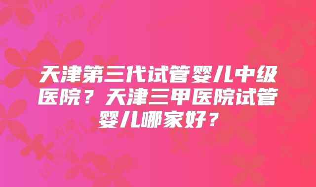 天津第三代试管婴儿中级医院？天津三甲医院试管婴儿哪家好？