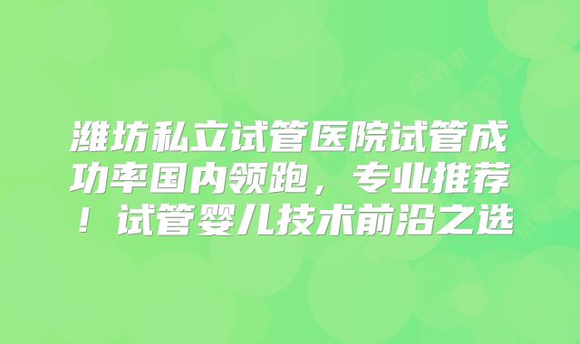 潍坊私立试管医院试管成功率国内领跑，专业推荐！试管婴儿技术前沿之选
