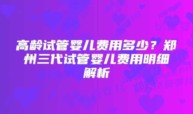 高龄试管婴儿费用多少？郑州三代试管婴儿费用明细解析