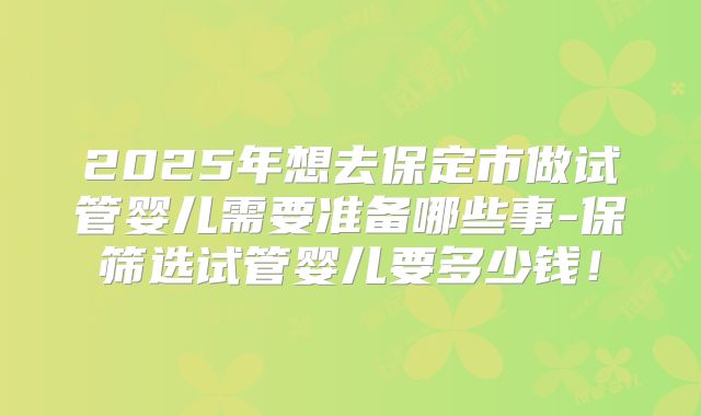 2025年想去保定市做试管婴儿需要准备哪些事-保筛选试管婴儿要多少钱！