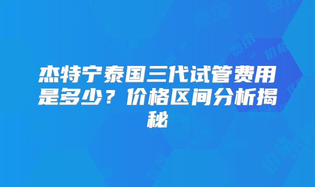 杰特宁泰国三代试管费用是多少?价格区间分析揭秘