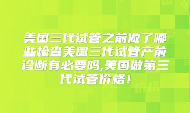美国三代试管之前做了哪些检查美国三代试管产前诊断有必要吗,美国做第三代试管价格!