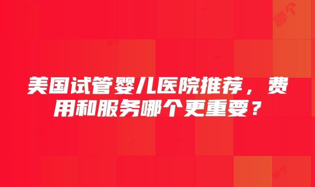 美国试管婴儿医院推荐，费用和服务哪个更重要？