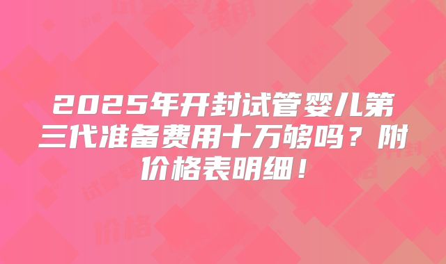 2025年开封试管婴儿第三代准备费用十万够吗？附价格表明细！