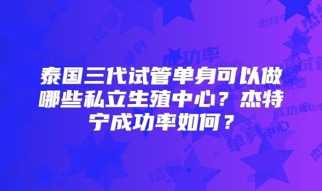泰国三代试管单身可以做哪些私立生殖中心？杰特宁成功率如何？