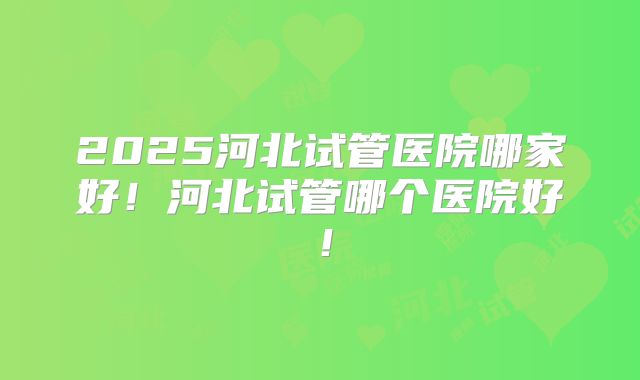 2025河北试管医院哪家好！河北试管哪个医院好！