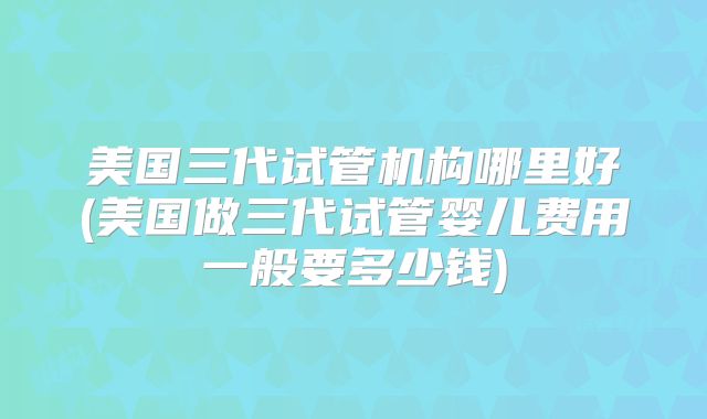 美国三代试管机构哪里好(美国做三代试管婴儿费用一般要多少钱)