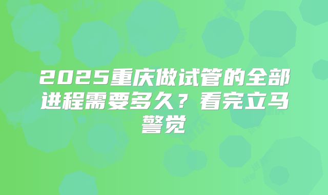 2025重庆做试管的全部进程需要多久?看完立马警觉