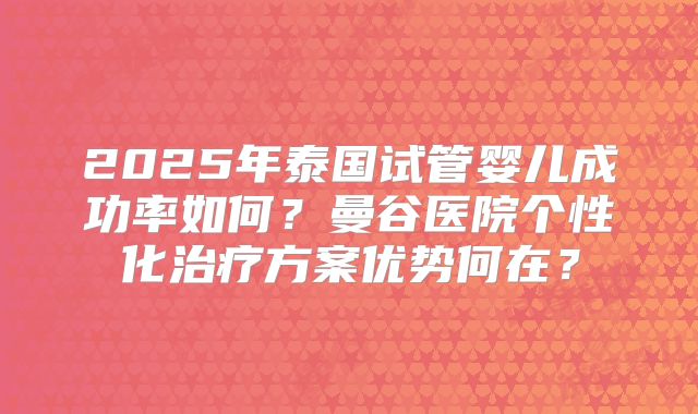 2025年泰国试管婴儿成功率如何?曼谷医院个性化治疗方案优势何在?
