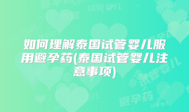 如何理解泰国试管婴儿服用避孕药(泰国试管婴儿注意事项)