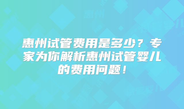 惠州试管费用是多少？专家为你解析惠州试管婴儿的费用问题！