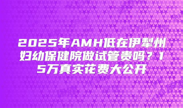 2025年AMH低在伊犁州妇幼保健院做试管贵吗？15万真实花费大公开