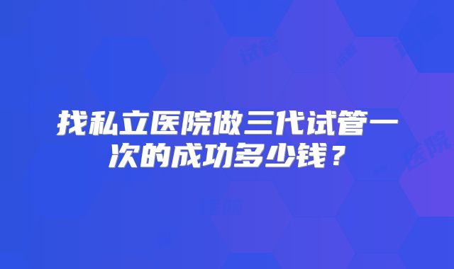 找私立医院做三代试管一次的成功多少钱？