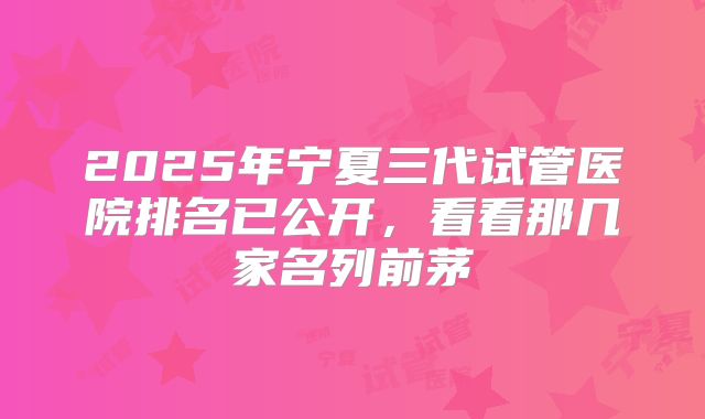 2025年宁夏三代试管医院排名已公开，看看那几家名列前茅