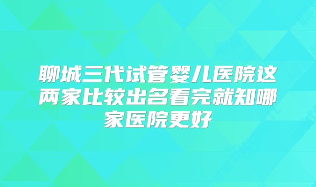 聊城三代试管婴儿医院这两家比较出名看完就知哪家医院更好