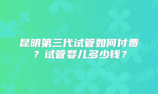 昆明第三代试管如何付费？试管婴儿多少钱？