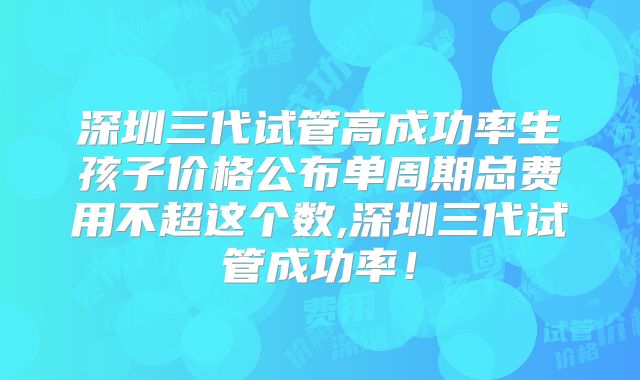 深圳三代试管高成功率生孩子价格公布单周期总费用不超这个数,深圳三代试管成功率！