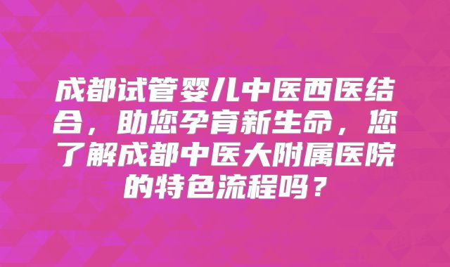 成都试管婴儿中医西医结合，助您孕育新生命，您了解成都中医大附属医院的特色流程吗？