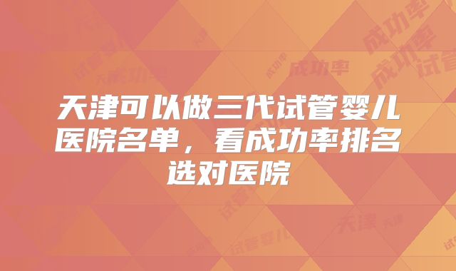 天津可以做三代试管婴儿医院名单，看成功率排名选对医院