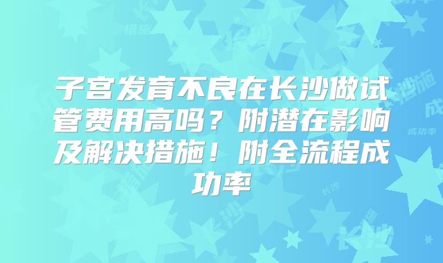 子宫发育不良在长沙做试管费用高吗？附潜在影响及解决措施！附全流程成功率